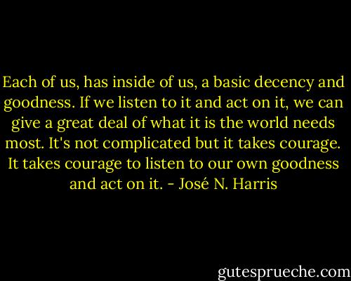 Each of us, has inside of us, a basic decency and goodness. If we listen to it and act on it, we can give a great deal of what it is the world needs most. It's not complicated but it takes courage. It takes courage to listen to our own goodness and act on it. - José N. Harris