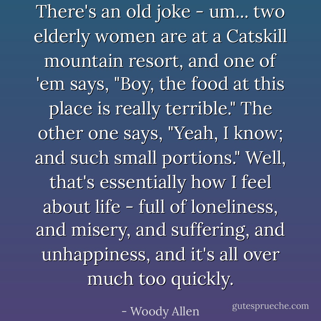There's an old joke - um... two elderly women are at a Catskill mountain resort, and one of 'em says, "Boy, the food at this place is really terrible." The other one says, "Yeah, I know; and such small portions." Well, that's essentially how I feel about life - full of loneliness, and misery, and suffering, and unhappiness, and it's all over much too quickly. - Woody Allen