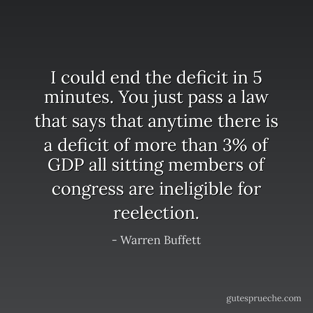 I could end the deficit in 5 minutes. You just pass a law that says that anytime there is a deficit of more than 3% of GDP all sitting members of congress are ineligible for reelection. - Warren Buffett