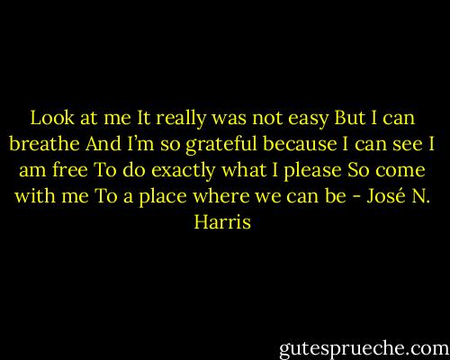 Look at me<br />It really was not easy<br />But I can breathe<br />And I’m so grateful because I can see<br />I am free<br />To do exactly what I please<br />So come with me<br />To a place where we can be - José N. Harris