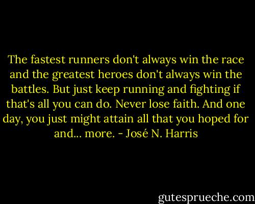 The fastest runners don't always win the race and the greatest heroes don't always win the battles. But just keep running and fighting if that's all you can do. Never lose faith. And one day, you just might attain all that you hoped for and... more. - José N. Harris