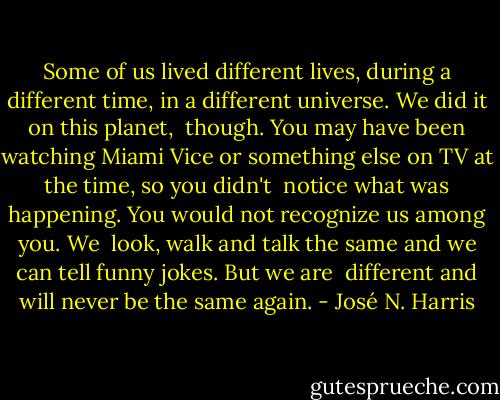 Some of us lived different lives, during a different time, in a different universe. We did it on this planet, <br />though. You may have been watching Miami Vice or something else on TV at the time, so you didn't<br /> notice what was happening. You would not recognize us among you. We <br />look, walk and talk the same and we can tell funny jokes. But we are <br />different and will never be the same again. - José N. Harris