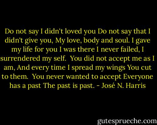 Do not say I didn't loved you<br />Do not say that I didn't give you,<br />My love, body and soul.<br />I gave my life for you<br />I was there<br />I never failed,<br />I surrendered my self.<br /><br />You did not accept me as I am,<br />And every time I spread my wings<br />You cut to them.<br /><br />You never wanted to accept<br />Everyone has a past<br />The past is past. - José N. Harris