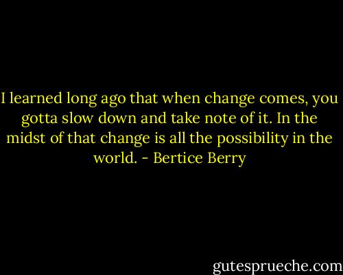 I learned long ago that when change comes, you gotta slow down and take note of it. In the midst of that change is all the possibility in the world. - Bertice Berry