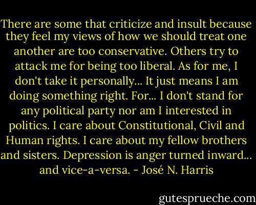 There are some that criticize and insult because they feel my views of how we should treat one another are too conservative. Others try to attack me for being too liberal. As for me, I don't take it personally... It just means I am doing something right. For... I don't stand for any political party nor am I interested in politics. I care about Constitutional, Civil and Human rights. I care about my fellow brothers and sisters. Depression is anger turned inward... and vice-a-versa. - José N. Harris