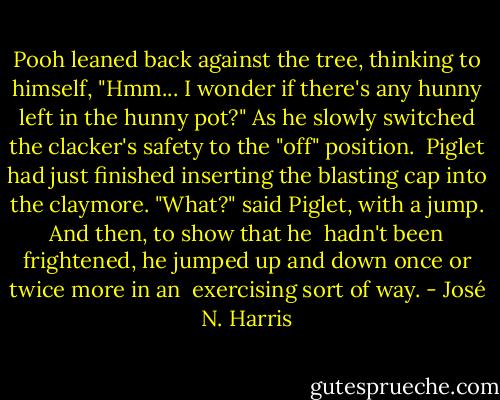 Pooh leaned back against the tree, thinking to himself, "Hmm... I wonder if there's any hunny left in the hunny pot?" As he slowly switched the clacker's safety to the "off" position.<br /><br />Piglet had just finished inserting the blasting cap into the claymore. "What?" said Piglet, with a jump. And then, to show that he <br />hadn't been frightened, he jumped up and down once or twice more in an <br />exercising sort of way. - José N. Harris