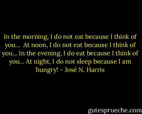 In the morning, I do not eat because I think of you... <br />At noon, I do not eat because I think of you...<br />In the evening, I do eat because I think of you...<br />At night, I do not sleep because I am hungry! - José N. Harris