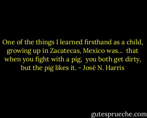 One of the things I learned firsthand as a child, growing up in Zacatecas, Mexico was... <br />that when you fight with a pig, <br />you both get dirty,<br />but the pig likes it. - José N. Harris