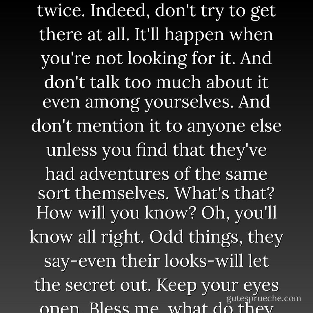 Once a King in Narnia, always a King in Narnia. But don't go trying to use the same route twice. Indeed, don't try to get there at all. It'll happen when you're not looking for it. And don't talk too much about it even among yourselves. And don't mention it to anyone else unless you find that they've had adventures of the same sort themselves. What's that? How will you know? Oh, you'll know all right. Odd things, they say-even their looks-will let the secret out. Keep your eyes open. Bless me, what do they teach them at these schools."<br />-The Professor - C.S. Lewis
