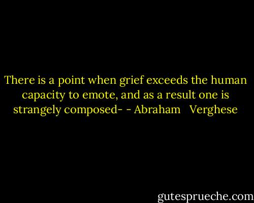 There is a point when grief exceeds the human capacity to emote, and as a result one is strangely composed- - Abraham   Verghese