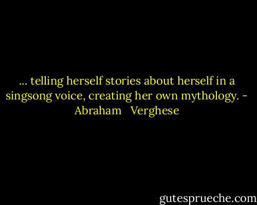 ... telling herself stories about herself in a singsong voice, creating her own mythology. - Abraham   Verghese