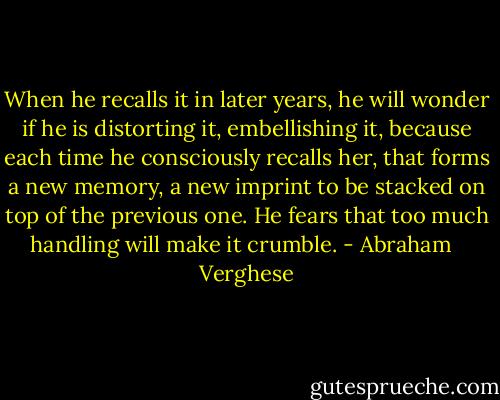 When he recalls it in later years, he will wonder if he is distorting it, embellishing it, because each time he consciously recalls her, that forms a new memory, a new imprint to be stacked on top of the previous one. He fears that too much handling will make it crumble. - Abraham   Verghese