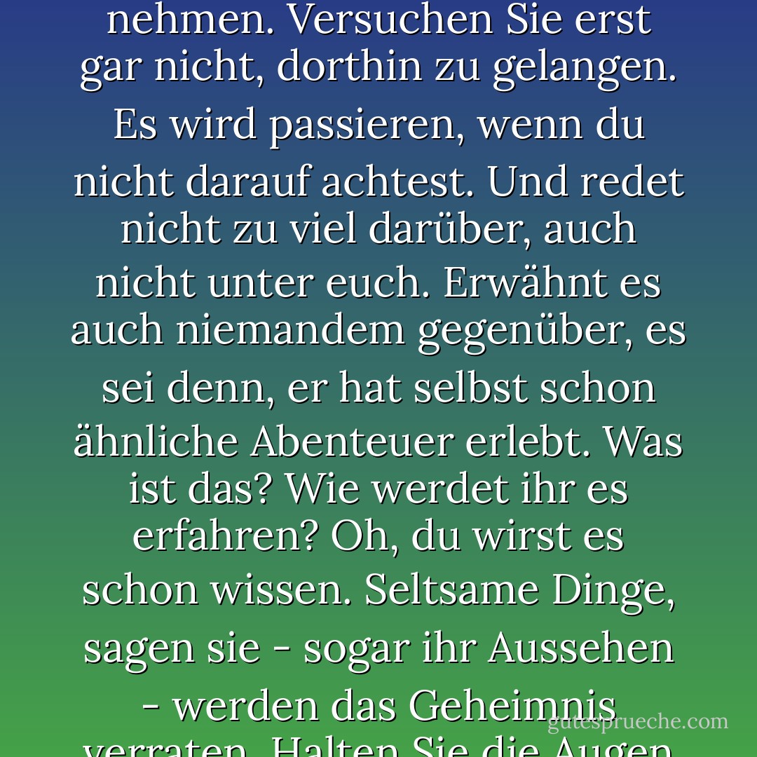 Einmal ein König in Narnia, immer ein König in Narnia. Aber versuchen Sie nicht, denselben Weg zweimal zu nehmen. Versuchen Sie erst gar nicht, dorthin zu gelangen. Es wird passieren, wenn du nicht darauf achtest. Und redet nicht zu viel darüber, auch nicht unter euch. Erwähnt es auch niemandem gegenüber, es sei denn, er hat selbst schon ähnliche Abenteuer erlebt. Was ist das? Wie werdet ihr es erfahren? Oh, du wirst es schon wissen. Seltsame Dinge, sagen sie - sogar ihr Aussehen - werden das Geheimnis verraten. Halten Sie die Augen offen. Meine Güte, was lehrt man sie nur an diesen Schulen."<br />Der Professor - C.S. Lewis<