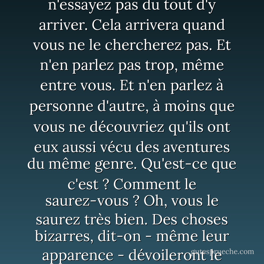 Roi de Narnia un jour, roi de Narnia toujours. Mais n'essayez pas d'emprunter deux fois le même chemin. En fait, n'essayez pas du tout d'y arriver. Cela arrivera quand vous ne le chercherez pas. Et n'en parlez pas trop, même entre vous. Et n'en parlez à personne d'autre, à moins que vous ne découvriez qu'ils ont eux aussi vécu des aventures du même genre. Qu'est-ce que c'est ? Comment le saurez-vous ? Oh, vous le saurez très bien. Des choses bizarres, dit-on - même leur apparence - dévoileront le secret. Gardez les yeux ouverts. Qu'est-ce qu'ils leur apprennent dans ces écoles ? - C.S. Lewis