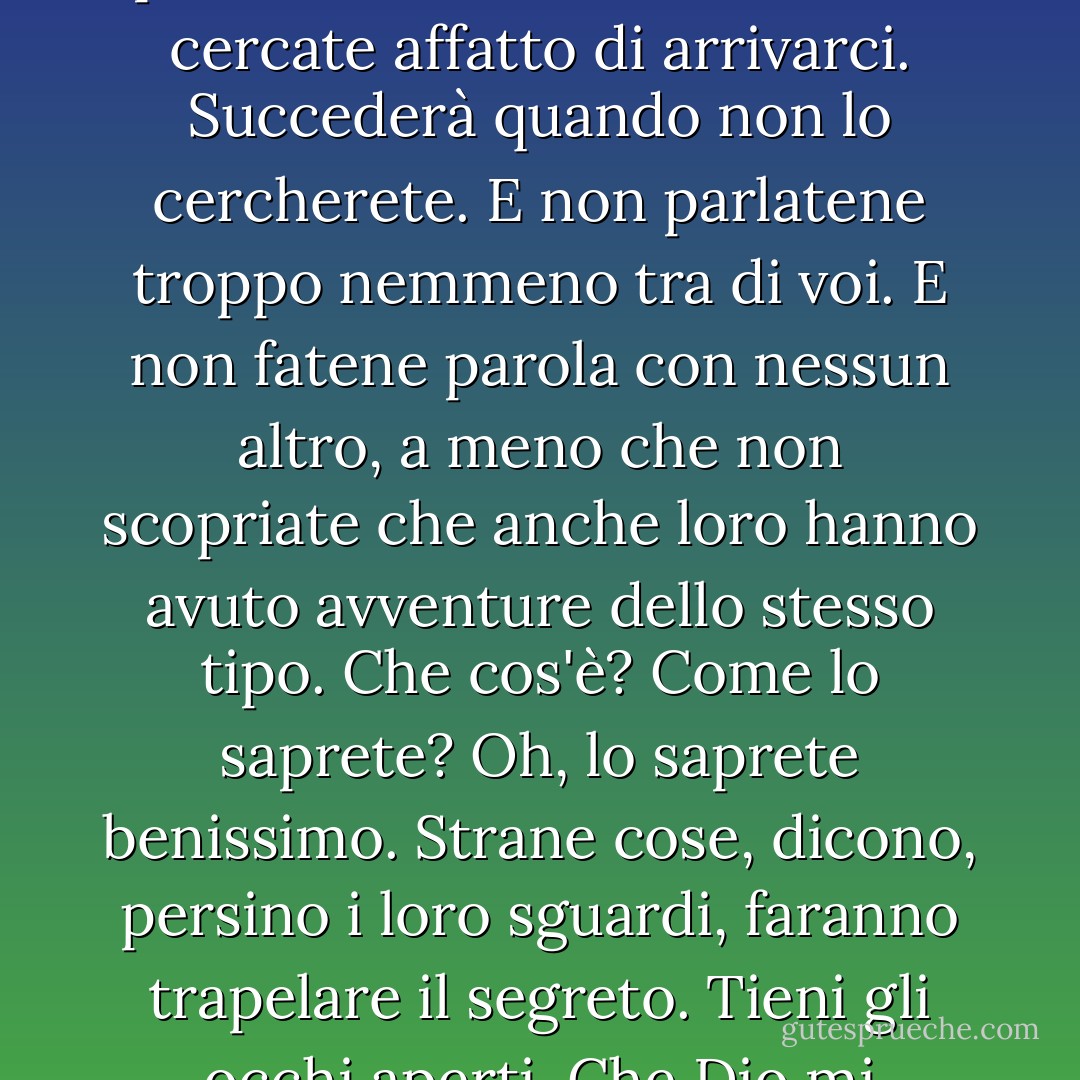 Re a Narnia una volta, Re a Narnia per sempre. Ma non cercate di usare lo stesso percorso due volte. Anzi, non cercate affatto di arrivarci. Succederà quando non lo cercherete. E non parlatene troppo nemmeno tra di voi. E non fatene parola con nessun altro, a meno che non scopriate che anche loro hanno avuto avventure dello stesso tipo. Che cos'è? Come lo saprete? Oh, lo saprete benissimo. Strane cose, dicono, persino i loro sguardi, faranno trapelare il segreto. Tieni gli occhi aperti. Che Dio mi benedica, cosa insegnano loro in queste scuole?"<br />Il Professore - C.S. Lewis