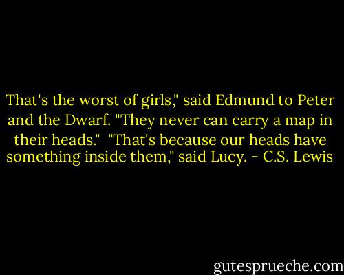 That's the worst of girls," said Edmund to Peter and the Dwarf. "They never can carry a map in their heads."<br /> "That's because our heads have something inside them," said Lucy. - C.S. Lewis