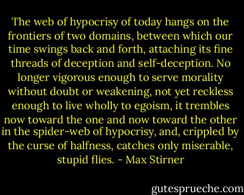 The web of hypocrisy of today hangs on the frontiers of two domains, between which our time swings back and forth, attaching its fine threads of deception and self-deception. No longer vigorous enough to serve morality without doubt or weakening, not yet reckless enough to live wholly to egoism, it trembles now toward the one and now toward the other in the spider-web of hypocrisy, and, crippled by the curse of halfness, catches only miserable, stupid flies. - Max Stirner
