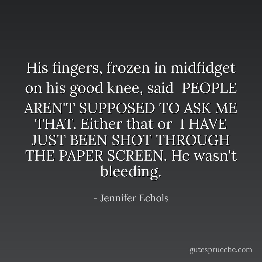 His fingers, frozen in midfidget on his good knee, said <br />PEOPLE AREN'T SUPPOSED TO ASK ME THAT.<br />Either that or <br />I HAVE JUST BEEN SHOT THROUGH THE PAPER SCREEN.<br />He wasn't bleeding. - Jennifer Echols