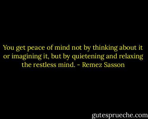 You get peace of mind not by thinking about it or imagining it, but by quietening and relaxing the restless mind. - Remez Sasson