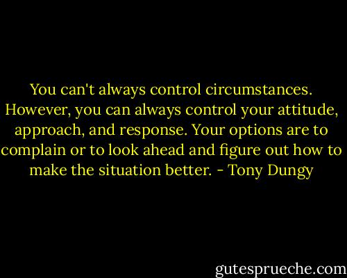 You can't always control circumstances. However, you can always control your attitude, approach, and response. Your options are to complain or to look ahead and figure out how to make the situation better. - Tony Dungy