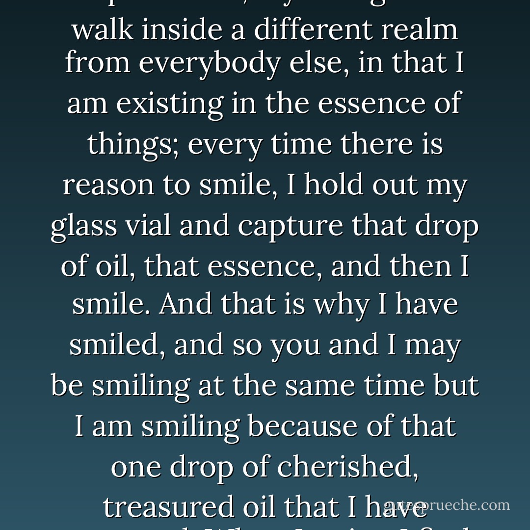 Living is about capturing the essence of things. I go through my life every day with a vial, a vial wherein can be found precious essential oils of every kind! The priceless, fragrant oils that are the essence of my experiences, my thoughts. I walk inside a different realm from everybody else, in that I am existing in the essence of things; every time there is reason to smile, I hold out my glass vial and capture that drop of oil, that essence, and then I smile. And that is why I have smiled, and so you and I may be smiling at the same time but I am smiling because of that one drop of cherished, treasured oil that I have extracted. When I write, I find no need to memorize an idea, a plot, a sequence of things: no. I must only capture the essence of a feeling or a thought and once I have inhaled that aroma, I know that I have what I need. - C. JoyBell C.