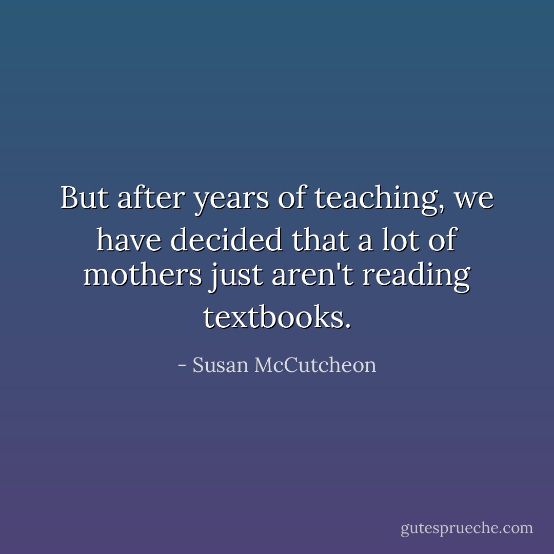 But after years of teaching, we have decided that a lot of mothers just aren't reading textbooks. - Susan McCutcheon