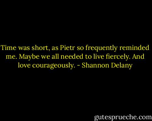 Time was short, as Pietr so frequently reminded me. Maybe we all needed to live fiercely.<br />And love courageously. - Shannon Delany