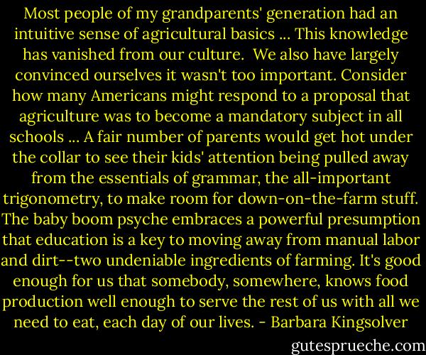 Most people of my grandparents' generation had an intuitive sense of agricultural basics ... This knowledge has vanished from our culture. <br />We also have largely convinced ourselves it wasn't too important. Consider how many Americans might respond to a proposal that agriculture was to become a mandatory subject in all schools ... A fair number of parents would get hot under the collar to see their kids' attention being pulled away from the essentials of grammar, the all-important trigonometry, to make room for down-on-the-farm stuff. The baby boom psyche embraces a powerful presumption that education is a key to moving away from manual labor and dirt--two undeniable ingredients of farming. It's good enough for us that somebody, somewhere, knows food production well enough to serve the rest of us with all we need to eat, each day of our lives. - Barbara Kingsolver