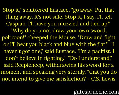 Stop it," spluttered Eustace, "go away. Put that thing away. It's not safe. Stop it, I say. I'll tell Caspian. I'll have you muzzled and tied up."<br /> "Why do you not draw your own sword, poltroon!" cheeped the Mouse. "Draw and fight or I'll beat you black and blue with the flat."<br /> "I haven't got one," said Eustace. "I'm a pacifist. I don't believe in fighting."<br /> "Do I understand," said Reepicheep, withdrawing his sword for a moment and speaking very sternly, "that you do not intend to give me satisfaction? - C.S. Lewis