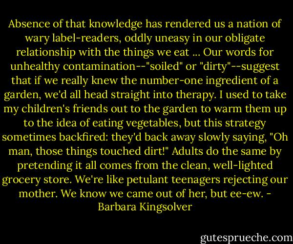Absence of that knowledge has rendered us a nation of wary label-readers, oddly uneasy in our obligate relationship with the things we eat ... Our words for unhealthy contamination--"soiled" or "dirty"--suggest that if we really knew the number-one ingredient of a garden, we'd all head straight into therapy. I used to take my children's friends out to the garden to warm them up to the idea of eating vegetables, but this strategy sometimes backfired: they'd back away slowly saying, "Oh man, those things touched dirt!" Adults do the same by pretending it all comes from the clean, well-lighted grocery store. We're like petulant teenagers rejecting our mother. We know we came out of her, but ee-ew. - Barbara Kingsolver