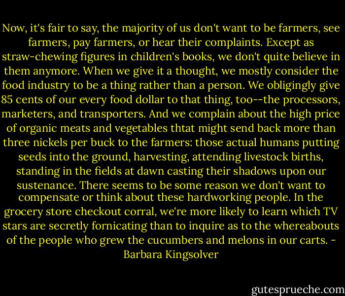 Now, it's fair to say, the majority of us don't want to be farmers, see farmers, pay farmers, or hear their complaints. Except as straw-chewing figures in children's books, we don't quite believe in them anymore. When we give it a thought, we mostly consider the food industry to be a thing rather than a person. We obligingly give 85 cents of our every food dollar to that thing, too--the processors, marketers, and transporters. And we complain about the high price of organic meats and vegetables thtat might send back more than three nickels per buck to the farmers: those actual humans putting seeds into the ground, harvesting, attending livestock births, standing in the fields at dawn casting their shadows upon our sustenance. There seems to be some reason we don't want to compensate or think about these hardworking people. In the grocery store checkout corral, we're more likely to learn which TV stars are secretly fornicating than to inquire as to the whereabouts of the people who grew the cucumbers and melons in our carts. - Barbara Kingsolver