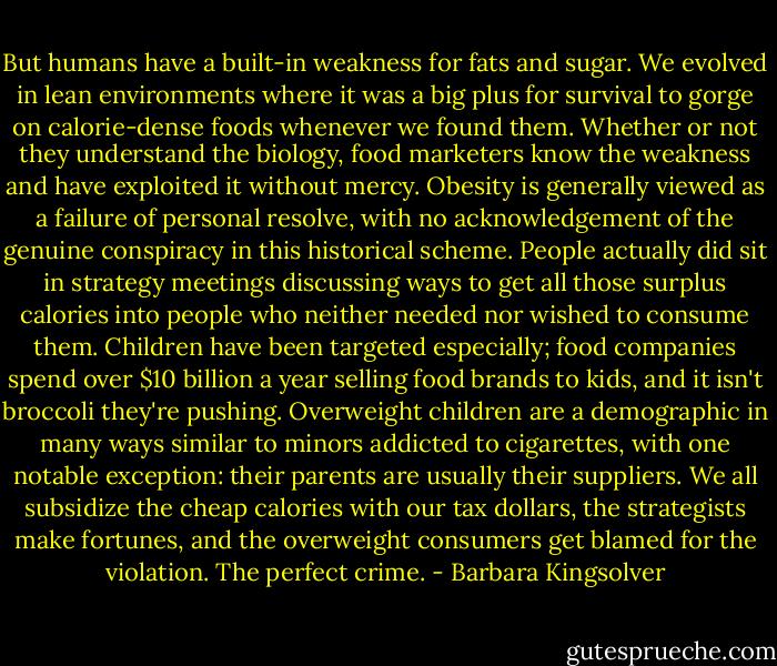 But humans have a built-in weakness for fats and sugar. We evolved in lean environments where it was a big plus for survival to gorge on calorie-dense foods whenever we found them. Whether or not they understand the biology, food marketers know the weakness and have exploited it without mercy. Obesity is generally viewed as a failure of personal resolve, with no acknowledgement of the genuine conspiracy in this historical scheme. People actually did sit in strategy meetings discussing ways to get all those surplus calories into people who neither needed nor wished to consume them. Children have been targeted especially; food companies spend over $10 billion a year selling food brands to kids, and it isn't broccoli they're pushing. Overweight children are a demographic in many ways similar to minors addicted to cigarettes, with one notable exception: their parents are usually their suppliers. We all subsidize the cheap calories with our tax dollars, the strategists make fortunes, and the overweight consumers get blamed for the violation. The perfect crime. - Barbara Kingsolver