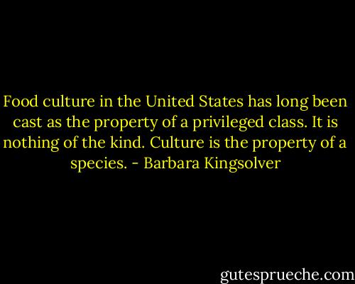 Food culture in the United States has long been cast as the property of a privileged class. It is nothing of the kind. Culture is the property of a species. - Barbara Kingsolver