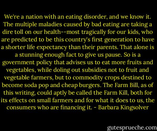 We're a nation with an eating disorder, and we know it. The multiple maladies caused by bad eating are taking a dire toll on our health--most tragically for our kids, who are predicted to be this country's first generation to have a shorter life expectancy than their parents. That alone is a stunning enough fact to give us pause. So is a government policy that advises us to eat more fruits and vegetables, while doling out subsidies not to fruit and vegetable farmers, but to commodity crops destined to become soda pop and cheap burgers. The Farm Bill, as of this writing, could aptly be called the Farm Kill, both for its effects on small farmers and for what it does to us, the consumers who are financing it. - Barbara Kingsolver