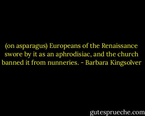 (on asparagus) Europeans of the Renaissance swore by it as an aphrodisiac, and the church banned it from nunneries. - Barbara Kingsolver