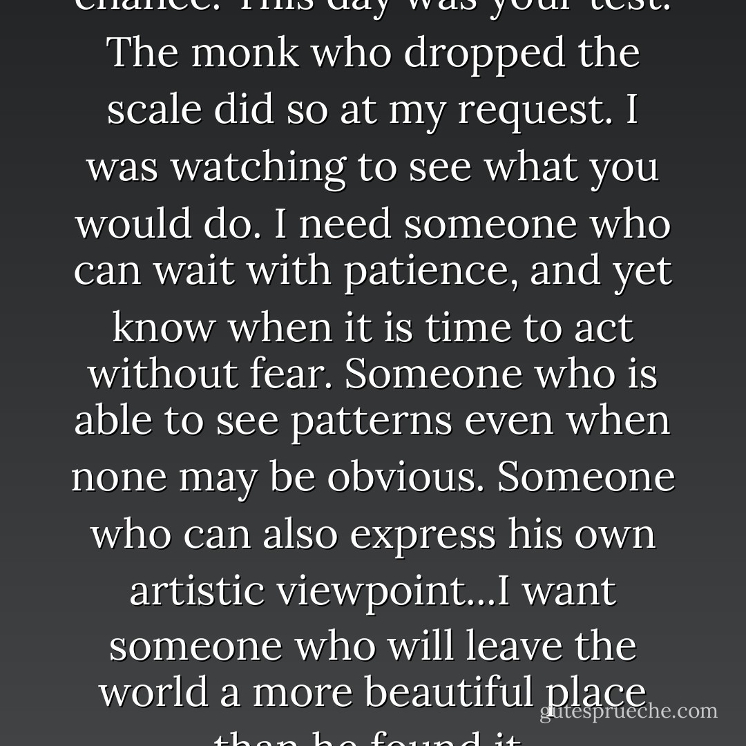 You were all given the same chance. This day was your test. The monk who dropped the scale did so at my request. I was watching to see what you would do. I need someone who can wait with patience, and yet know when it is time to act without fear. Someone who is able to see patterns even when none may be obvious. Someone who can also express his own artistic viewpoint...I want someone who will leave the world a more beautiful place than he found it. - Lisa Mangum