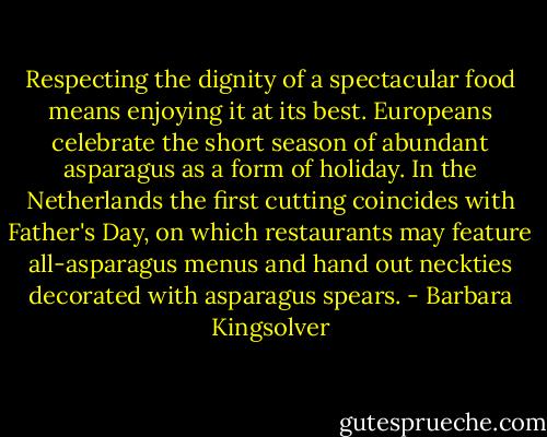 Respecting the dignity of a spectacular food means enjoying it at its best. Europeans celebrate the short season of abundant asparagus as a form of holiday. In the Netherlands the first cutting coincides with Father's Day, on which restaurants may feature all-asparagus menus and hand out neckties decorated with asparagus spears. - Barbara Kingsolver