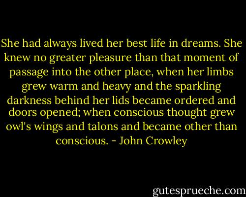 She had always lived her best life in dreams. She knew no greater pleasure than that moment of passage into the other place, when her limbs grew warm and heavy and the sparkling darkness behind her lids became ordered and doors opened; when conscious thought grew owl's wings and talons and became other than conscious. - John Crowley