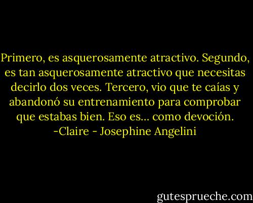 Primero, es asquerosamente atractivo. Segundo, es tan asquerosamente atractivo que necesitas decirlo dos veces. Tercero, vio que te caías y abandonó su entrenamiento para comprobar que estabas bien. Eso es… como devoción. -Claire - Josephine Angelini