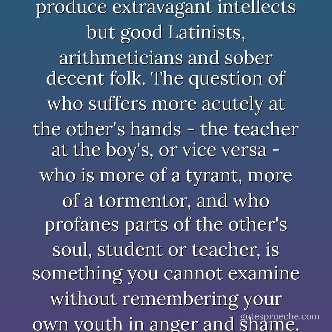 Teachers dread nothing so much as unusual characteristics in precocious boys during the initial stages of their adolescence. A certain streak of genius makes an ominous impression on them, for there exists a deep gulf between genius and the teaching profession. Anyone with a touch of genius seems to his teachers a freak from the very first. As far as teachers are concerned, they define young geniuses as those who are bad, disrespectful, smoke at fourteen, fall in love at fifteen, can be found at sixteen hanging out in bars, read forbidden books, write scandalous essays, occasionally stare down a teacher in class, are marked in the attendance book as rebels, and are budding candidates for room-arrest. A schoolmaster will prefer to have a couple of dumbheads in his class than a single genius, and if you regard it objectively, he is of course right. His task is not to produce extravagant intellects but good Latinists, arithmeticians and sober decent folk. The question of who suffers more acutely at the other's hands - the teacher at the boy's, or vice versa - who is more of a tyrant, more of a tormentor, and who profanes parts of the other's soul, student or teacher, is something you cannot examine without remembering your own youth in anger and shame. yet that's not what concerns us here. We have the consolation that among true geniuses the wounds almost always heal. As their personalities develop, they create their art in spite of school. Once dead, and enveloped by the comfortable nimbus of remoteness, they are paraded by the schoolmasters before other generations of students as showpieces and noble examples. Thus the struggle between rule and spirit repeats itself year after year from school to school. The authorities go to infinite pains to nip the few profound or more valuable intellects in the bud. And time and again the ones who are detested by their teachers are frequently punished, the runaways and those expelled, are the ones who afterwards add to society's treasure. But some - and who knows how many? - waste away quiet obstinacy and finally go under. - Hermann Hesse