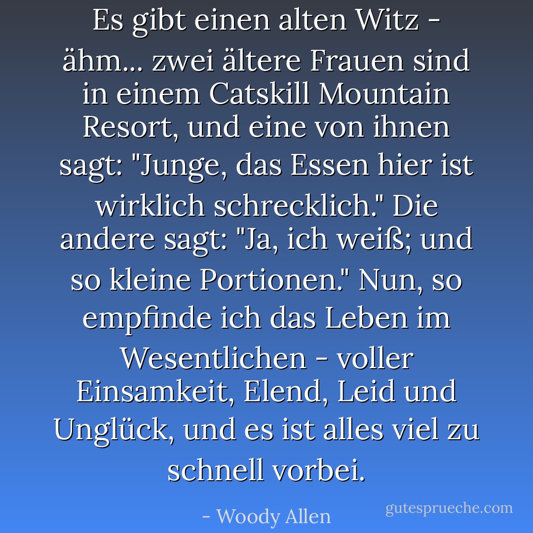 Es gibt einen alten Witz - ähm... zwei ältere Frauen sind in einem Catskill Mountain Resort, und eine von ihnen sagt: "Junge, das Essen hier ist wirklich schrecklich." Die andere sagt: "Ja, ich weiß; und so kleine Portionen." Nun, so empfinde ich das Leben im Wesentlichen - voller Einsamkeit, Elend, Leid und Unglück, und es ist alles viel zu schnell vorbei. - Woody Allen<