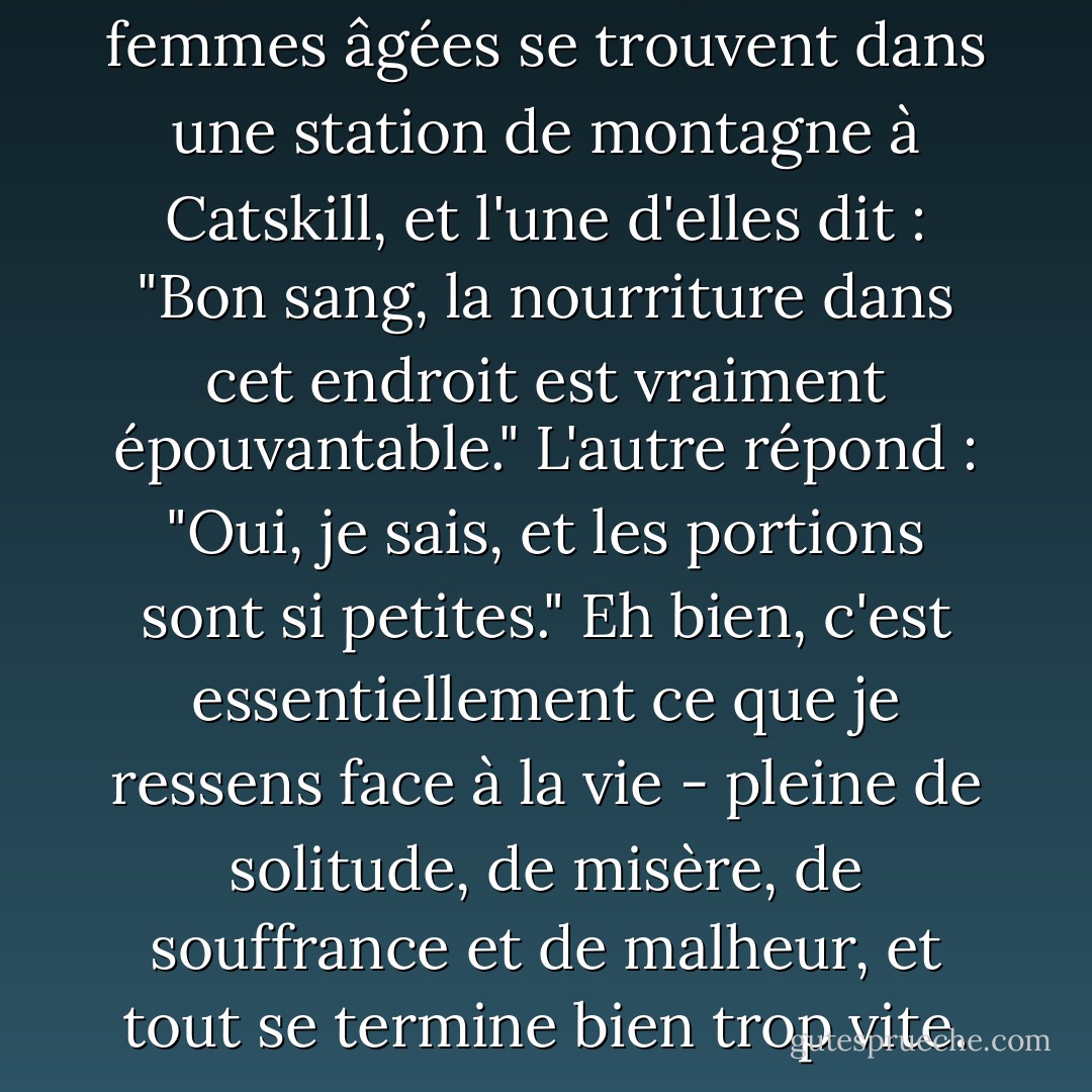 Il y a une vieille blague : deux femmes âgées se trouvent dans une station de montagne à Catskill, et l'une d'elles dit : "Bon sang, la nourriture dans cet endroit est vraiment épouvantable." L'autre répond : "Oui, je sais, et les portions sont si petites." Eh bien, c'est essentiellement ce que je ressens face à la vie - pleine de solitude, de misère, de souffrance et de malheur, et tout se termine bien trop vite. - Woody Allen