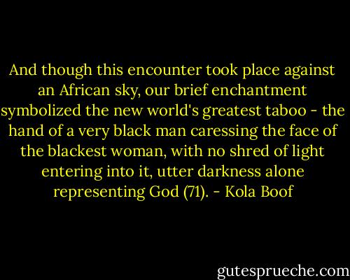 And though this encounter took place against an African sky, our brief enchantment symbolized the new world's greatest taboo - the hand of a very black man caressing the face of the blackest woman, with no shred of light entering into it, utter darkness alone representing God (71). - Kola Boof