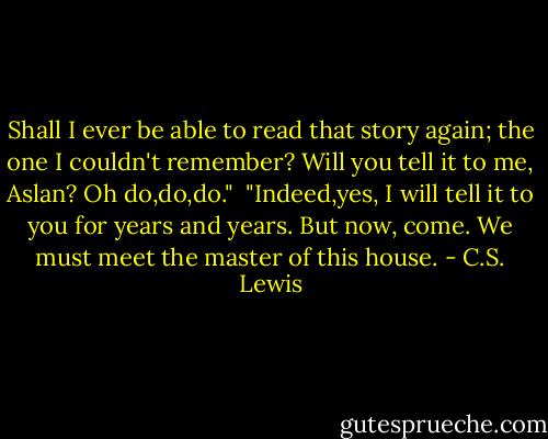 Shall I ever be able to read that story again; the one I couldn't remember? Will you tell it to me, Aslan? Oh do,do,do."<br /> "Indeed,yes, I will tell it to you for years and years. But now, come. We must meet the master of this house. - C.S. Lewis