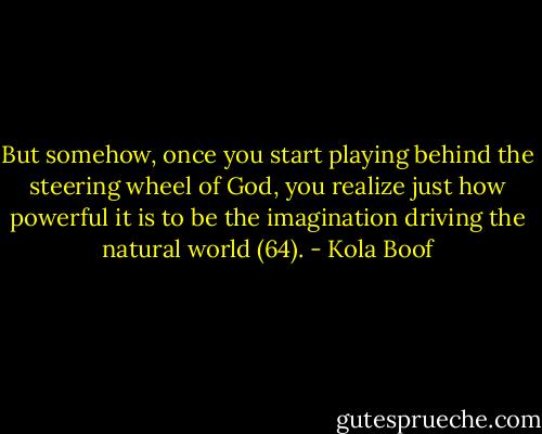 But somehow, once you start playing behind the steering wheel of God, you realize just how powerful it is to be the imagination driving the natural world (64). - Kola Boof