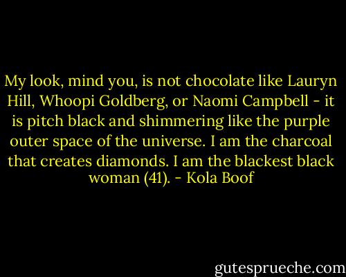 My look, mind you, is not chocolate like Lauryn Hill, Whoopi Goldberg, or Naomi Campbell - it is pitch black and shimmering like the purple outer space of the universe. I am the charcoal that creates diamonds. I am the blackest black woman (41). - Kola Boof