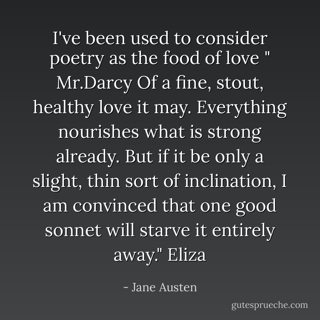 I've been used to consider poetry as the food of love " Mr.Darcy<br />Of a fine, stout, healthy love it may. Everything nourishes what is strong already. But if it be only a slight, thin sort of inclination, I am convinced that one good sonnet will starve it entirely away." Eliza - Jane Austen