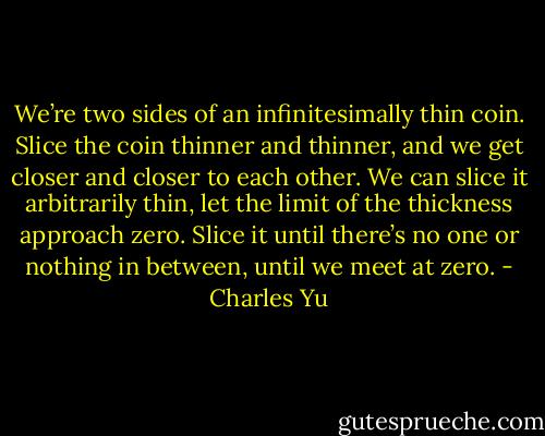 We’re two sides of an infinitesimally thin coin. Slice the coin thinner and thinner, and we get closer and closer to each other. We can slice it arbitrarily thin, let the limit of the thickness approach zero. Slice it until there’s no one or nothing in between, until we meet at zero. - Charles Yu