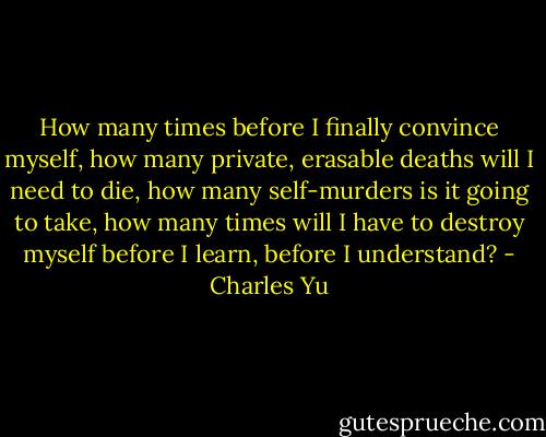 How many times before I finally convince myself, how many private, erasable deaths will I need to die, how many self-murders is it going to take, how many times will I have to destroy myself before I learn, before I understand? - Charles Yu