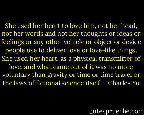She used her heart to love him, not her head, not her words and not her thoughts or ideas or feelings or any other vehicle or object or device people use to deliver love or love-like things. She used her heart, as a physical transmitter of love, and what came out of it was no more voluntary than gravity or time or time travel or the laws of fictional science itself. - Charles Yu